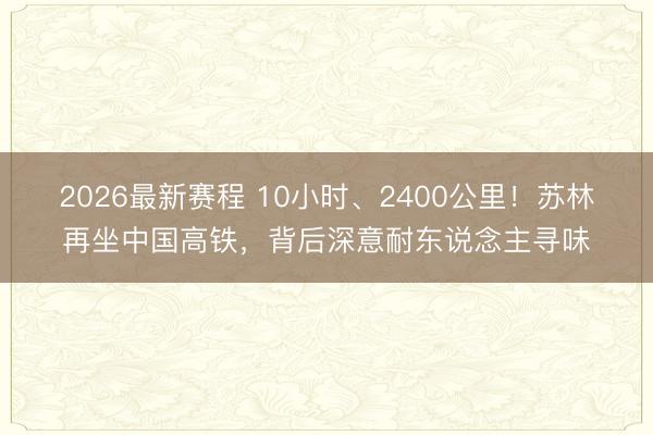 2026最新赛程 10小时、2400公里！苏林再坐中国高铁，背后深意耐东说念主寻味