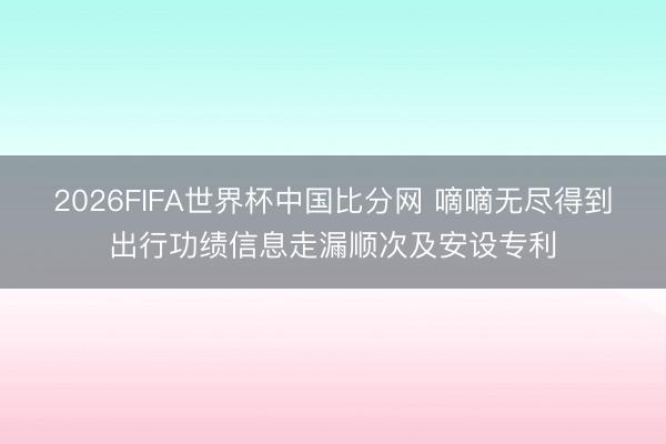 2026FIFA世界杯中国比分网 嘀嘀无尽得到出行功绩信息走漏顺次及安设专利