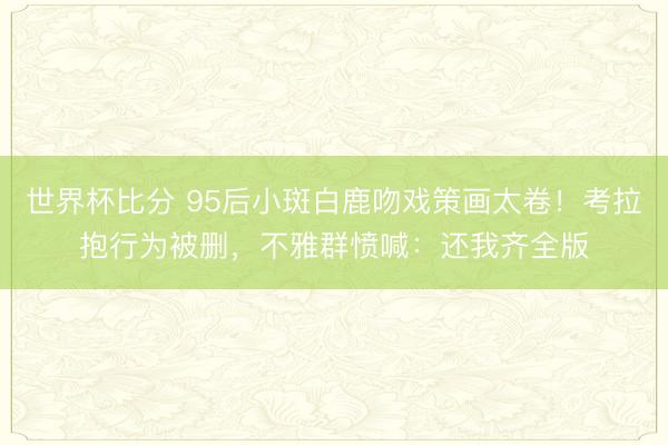 世界杯比分 95后小斑白鹿吻戏策画太卷！考拉抱行为被删，不雅群愤喊：还我齐全版