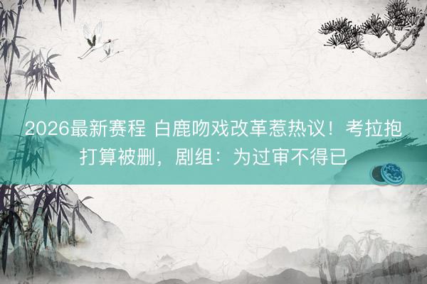 2026最新赛程 白鹿吻戏改革惹热议！考拉抱打算被删，剧组：为过审不得已