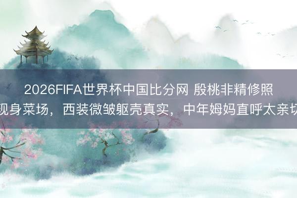 2026FIFA世界杯中国比分网 殷桃非精修照现身菜场，西装微皱躯壳真实，中年姆妈直呼太亲切