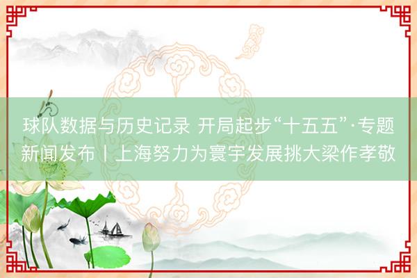 球队数据与历史记录 开局起步“十五五”·专题新闻发布丨上海努力为寰宇发展挑大梁作孝敬