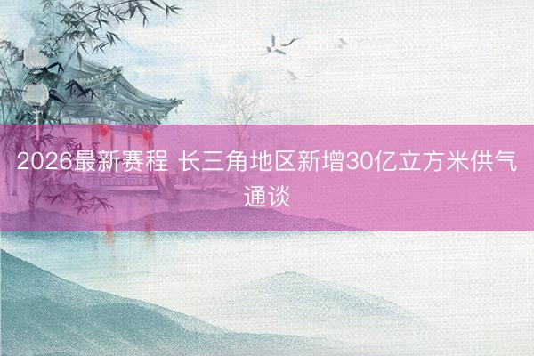 2026最新赛程 长三角地区新增30亿立方米供气通谈