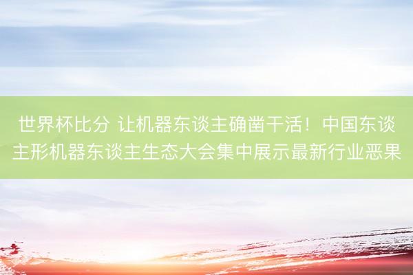 世界杯比分 让机器东谈主确凿干活！中国东谈主形机器东谈主生态大会集中展示最新行业恶果