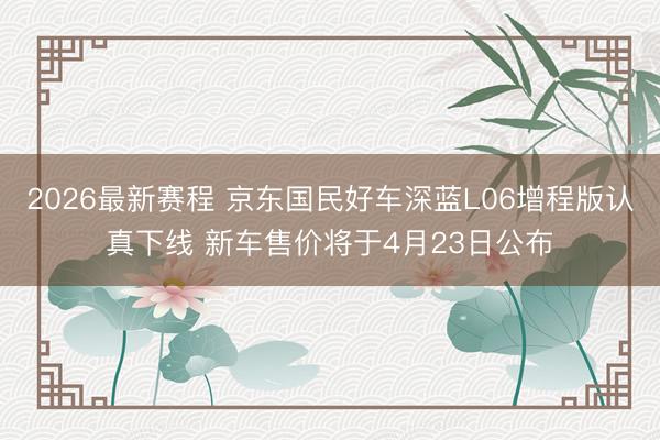 2026最新赛程 京东国民好车深蓝L06增程版认真下线 新车售价将于4月23日公布