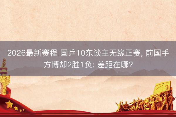 2026最新赛程 国乒10东谈主无缘正赛， 前国手方博却2胜1负: 差距在哪?