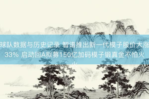 球队数据与历史记录 智谱推出新一代模子股价大涨33% 启动回A拟募150亿加码模子锻真金不怕火