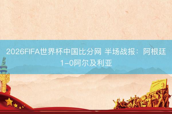 2026FIFA世界杯中国比分网 半场战报：阿根廷1-0阿尔及利亚