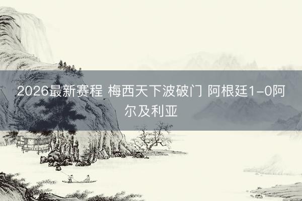 2026最新赛程 梅西天下波破门 阿根廷1-0阿尔及利亚