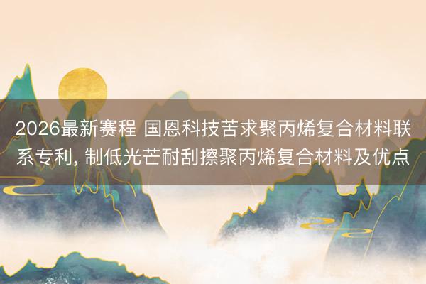 2026最新赛程 国恩科技苦求聚丙烯复合材料联系专利， 制低光芒耐刮擦聚丙烯复合材料及优点