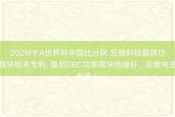 2026FIFA世界杯中国比分网 宏微科技赢得功率模块相关专利， 叠层DBC功率模块绝缘好、杂散电感小