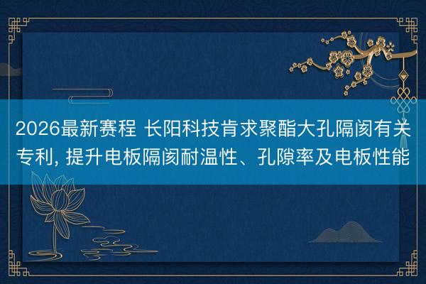 2026最新赛程 长阳科技肯求聚酯大孔隔阂有关专利， 提升电板隔阂耐温性、孔隙率及电板性能