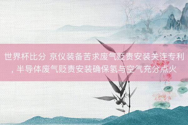 世界杯比分 京仪装备苦求废气贬责安装关连专利， 半导体废气贬责安装确保氢与空气充分点火