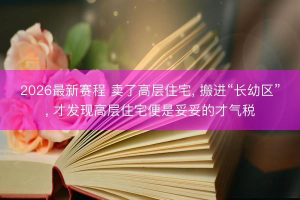 2026最新赛程 卖了高层住宅, 搬进“长幼区”, 才发现高层住宅便是妥妥的才气税