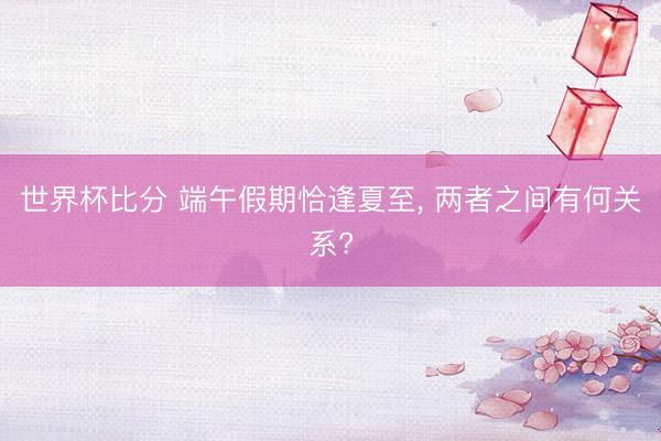 世界杯比分 端午假期恰逢夏至, 两者之间有何关系?